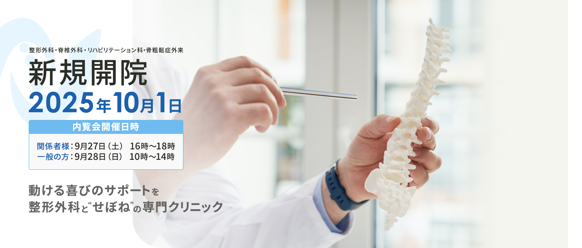 整形外科・脊椎診療・リハビリテーション科・骨粗しょう症外来 新規開院 2025年10月1日 内覧会開催日時 関係者様：9月27日（土） 16時～18時一般の方：9月28日（日） 10時～14時 動ける喜びのサポートを 整形外科と“せぼね”の専門クリニック